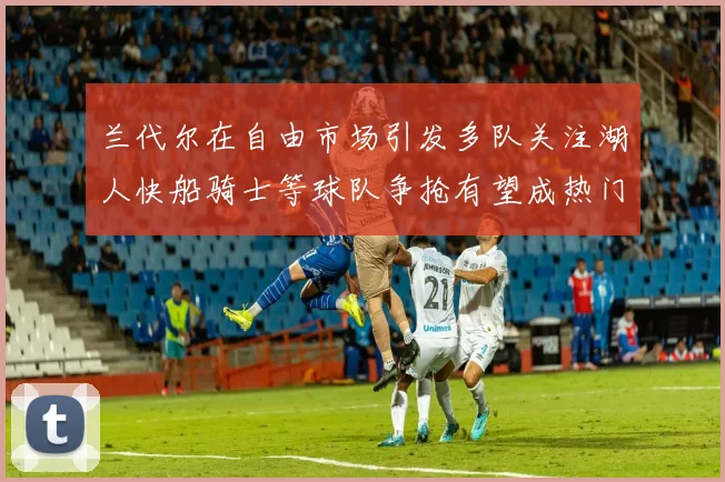 兰代尔在自由市场引发多队关注湖人快船骑士等球队争抢有望成热门球员