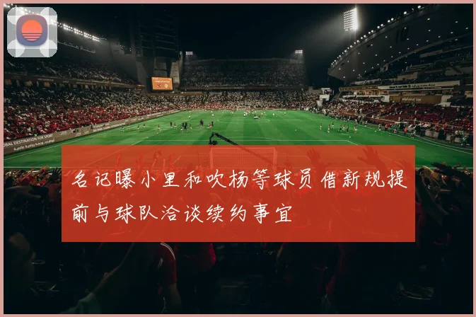 名记曝小里和吹杨等球员借新规提前与球队洽谈续约事宜