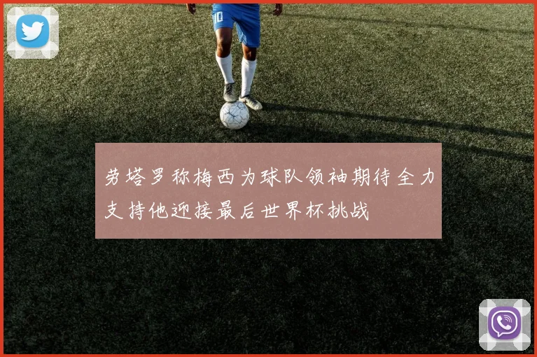 劳塔罗称梅西为球队领袖期待全力支持他迎接最后世界杯挑战