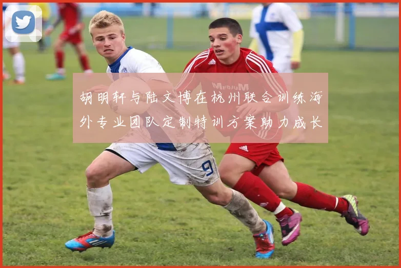 胡明轩与陆文博在杭州联合训练海外专业团队定制特训方案助力成长