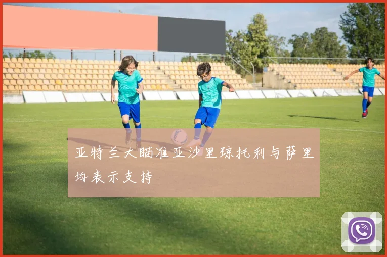 亚特兰大瞄准亚沙里琼托利与萨里均表示支持