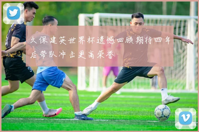 久保建英世界杯遗憾回顾期待四年后带队冲击更高荣誉