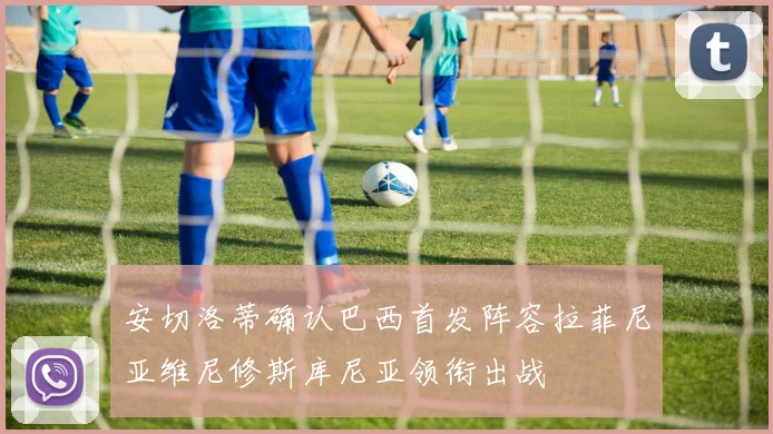 安切洛蒂确认巴西首发阵容拉菲尼亚维尼修斯库尼亚领衔出战