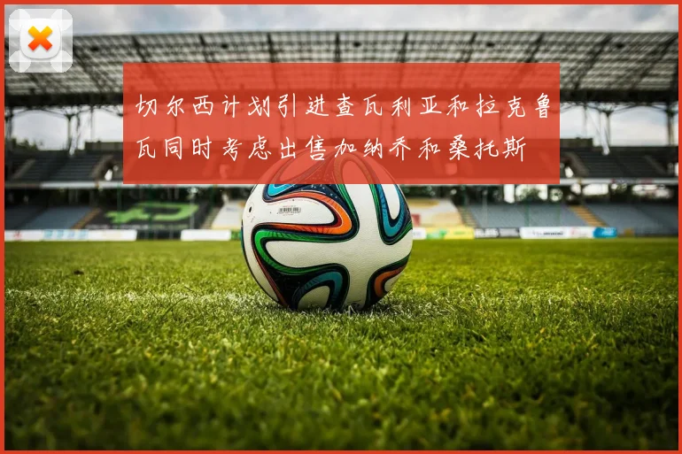 切尔西计划引进查瓦利亚和拉克鲁瓦同时考虑出售加纳乔和桑托斯