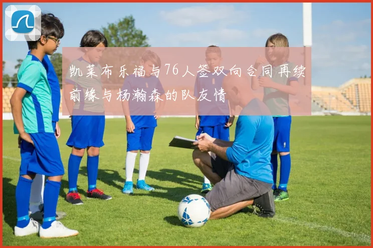 凯莱布乐福与76人签双向合同再续前缘与杨瀚森的队友情