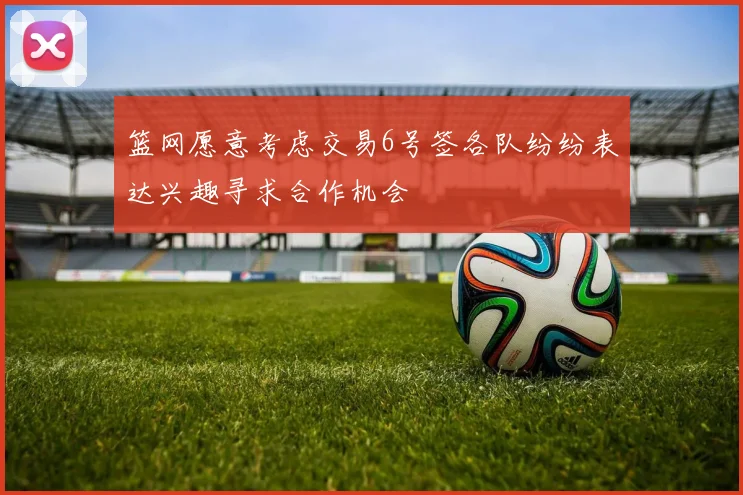 篮网愿意考虑交易6号签各队纷纷表达兴趣寻求合作机会