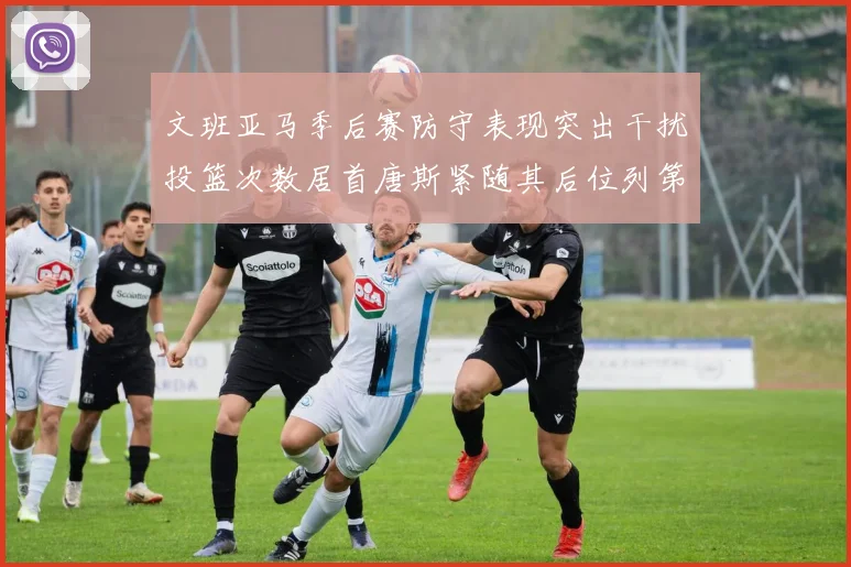 文班亚马季后赛防守表现突出干扰投篮次数居首唐斯紧随其后位列第五