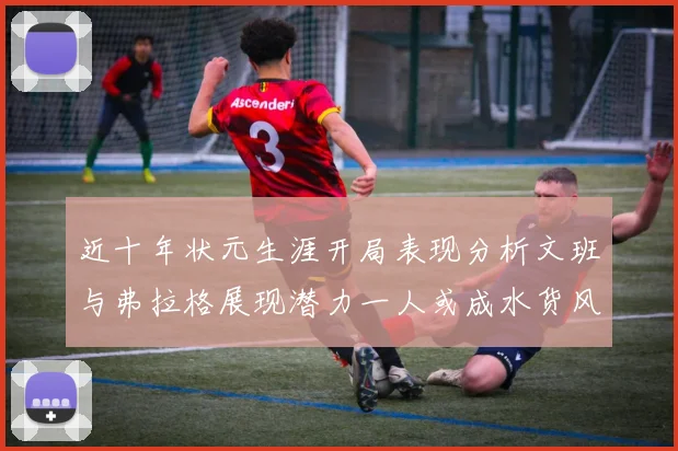 近十年状元生涯开局表现分析文班与弗拉格展现潜力一人或成水货风险