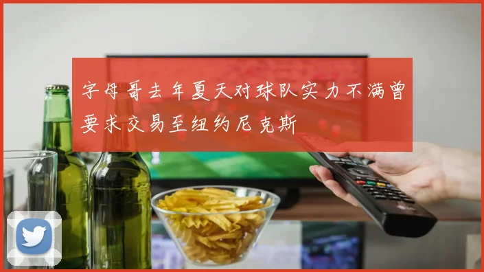 字母哥去年夏天对球队实力不满曾要求交易至纽约尼克斯