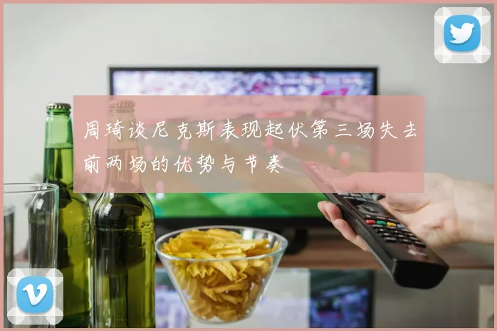 周琦谈尼克斯表现起伏第三场失去前两场的优势与节奏