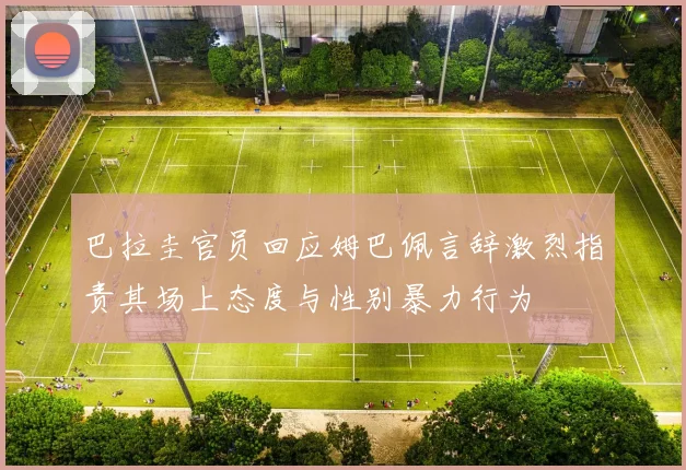 巴拉圭官员回应姆巴佩言辞激烈指责其场上态度与性别暴力行为